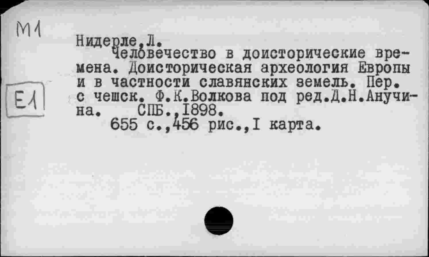 ﻿Надерле,Л,
Человечество в доисторические времена. Доисторическая археология Европы и в частности славянских земель. Пер. с чешек. Ф.К.Волкова под ред.Д.Н.Анучина. СПБ.,1898.
655 с.,456 рис.,1 карта.